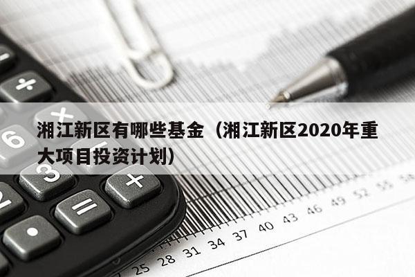 湘江新区有哪些基金（湘江新区2020年重大项目投资计划）