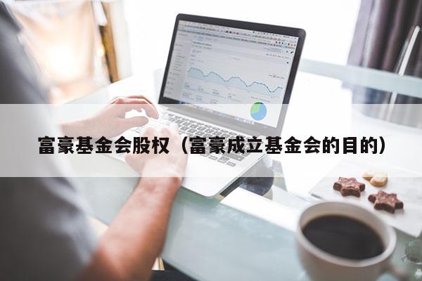 富豪基金会股权（富豪成立基金会的目的）