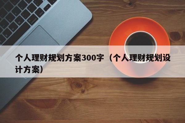 个人理财规划方案300字（个人理财规划设计方案）