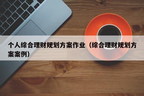 个人综合理财规划方案作业（综合理财规划方案案例）