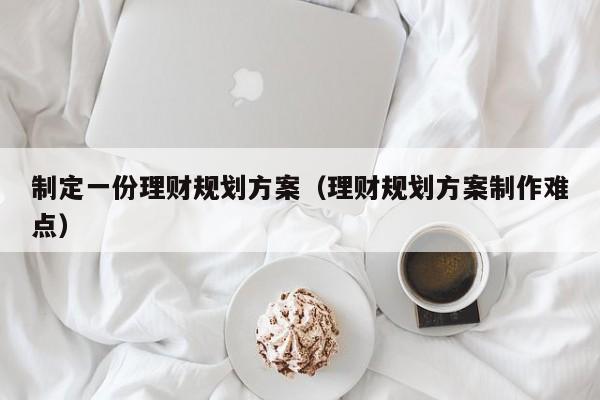 制定一份理财规划方案（理财规划方案制作难点）