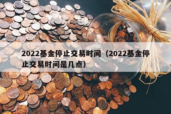 2022基金停止交易时间（2022基金停止交易时间是几点）