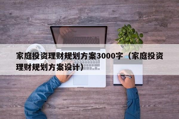 家庭投资理财规划方案3000字（家庭投资理财规划方案设计）