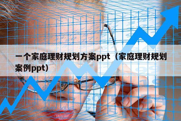 一个家庭理财规划方案ppt（家庭理财规划案例ppt）