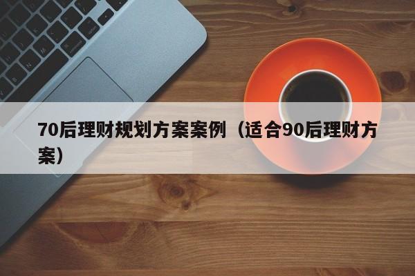 70后理财规划方案案例（适合90后理财方案）