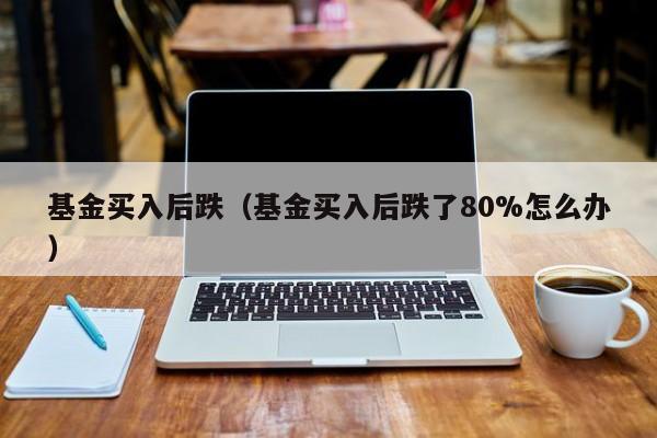 基金买入后跌（基金买入后跌了80%怎么办）