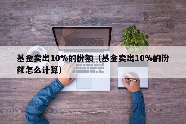 基金卖出10%的份额（基金卖出10%的份额怎么计算）