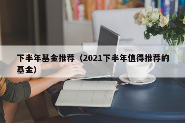 下半年基金推荐（2021下半年值得推荐的基金）