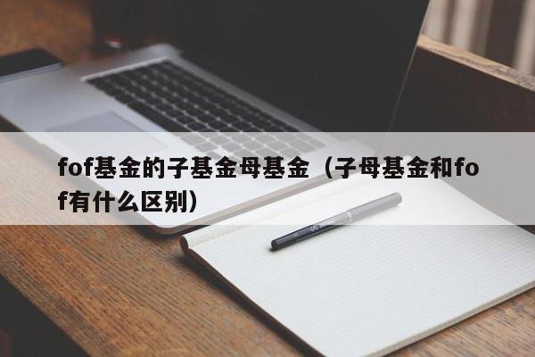 fof基金的子基金母基金（子母基金和fof有什么区别）