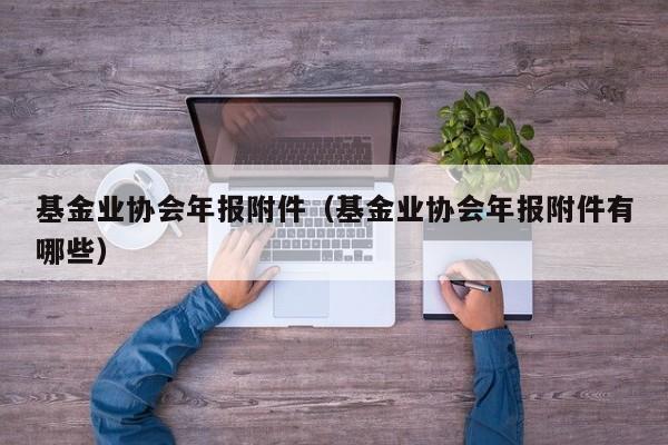 基金业协会年报附件（基金业协会年报附件有哪些）