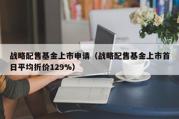 战略配售基金上市申请（战略配售基金上市首日平均折价129%）