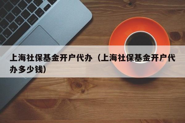 上海社保基金开户代办（上海社保基金开户代办多少钱）