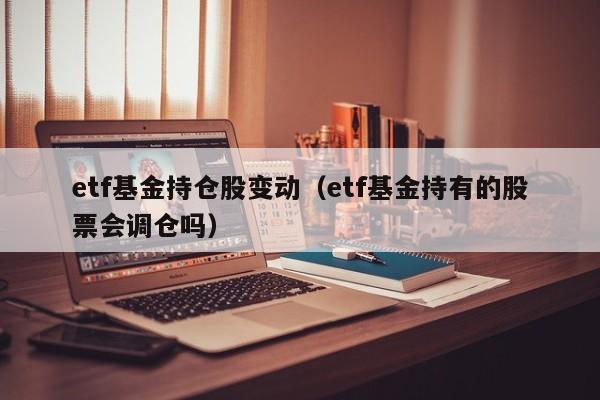 etf基金持仓股变动（etf基金持有的股票会调仓吗）