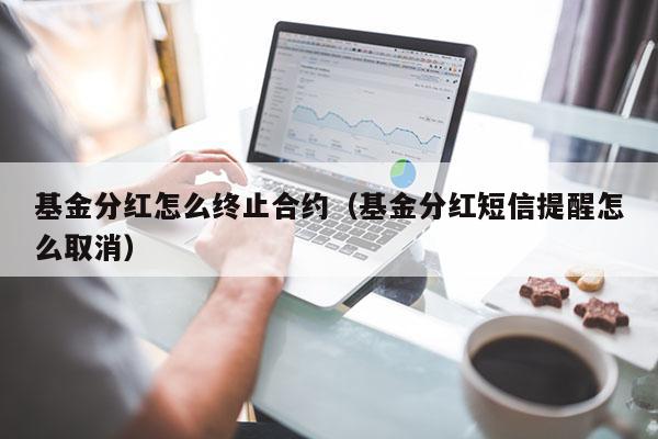 基金分红怎么终止合约（基金分红短信提醒怎么取消）