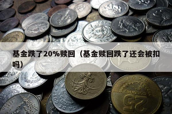 基金跌了20%赎回（基金赎回跌了还会被扣吗）