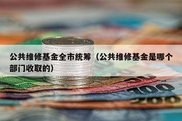 公共维修基金全市统筹（公共维修基金是哪个部门收取的）