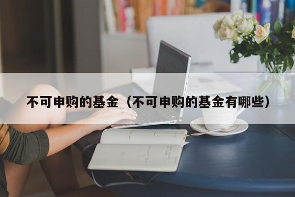 不可申购的基金（不可申购的基金有哪些）