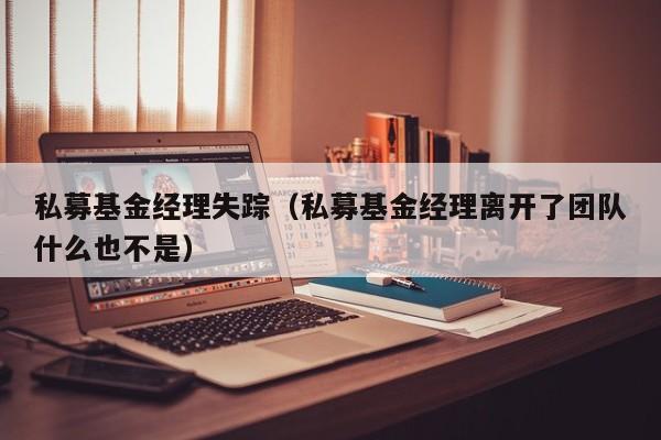 私募基金经理失踪（私募基金经理离开了团队什么也不是）