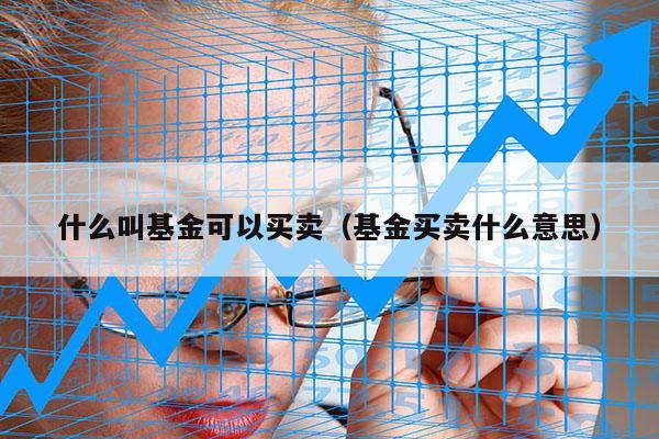 什么叫基金可以买卖（基金买卖什么意思）