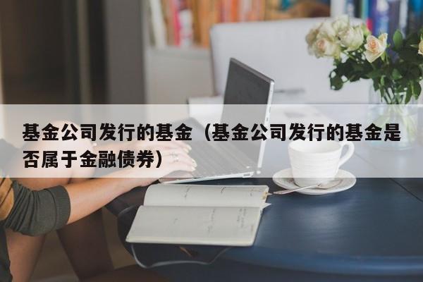 基金公司发行的基金（基金公司发行的基金是否属于金融债券）