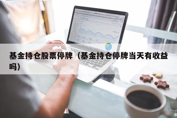 基金持仓股票停牌（基金持仓停牌当天有收益吗）