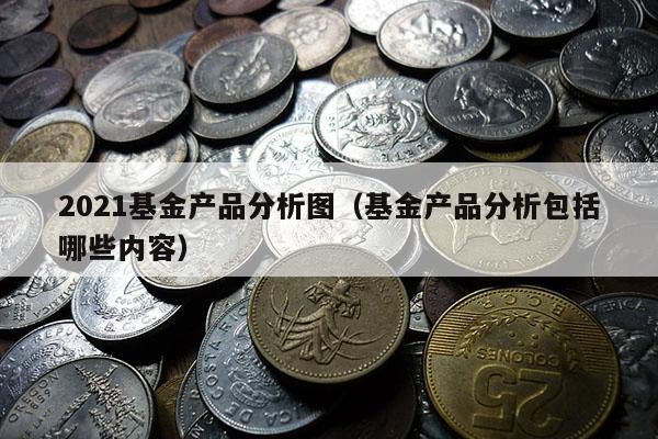 2021基金产品分析图（基金产品分析包括哪些内容）