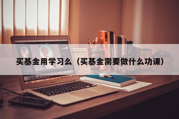 买基金用学习么（买基金需要做什么功课）