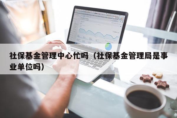 社保基金管理中心忙吗（社保基金管理局是事业单位吗）