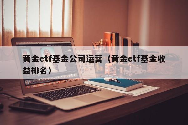 黄金etf基金公司运营（黄金etf基金收益排名）