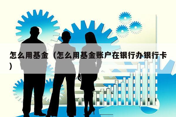 怎么用基金（怎么用基金账户在银行办银行卡）
