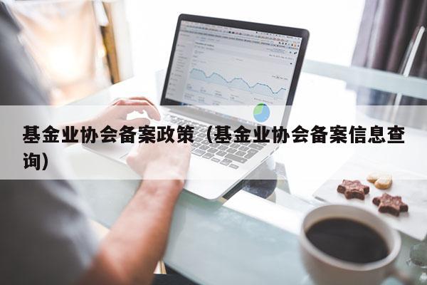 基金业协会备案政策（基金业协会备案信息查询）