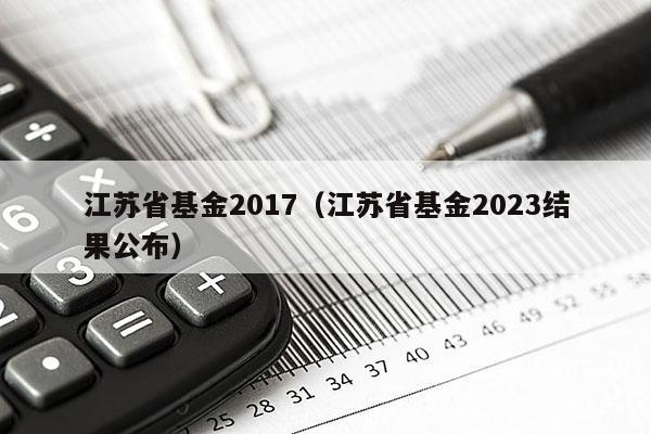 江苏省基金2017（江苏省基金2023结果公布）