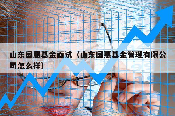 山东国惠基金面试（山东国惠基金管理有限公司怎么样）