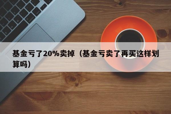 基金亏了20%卖掉（基金亏卖了再买这样划算吗）