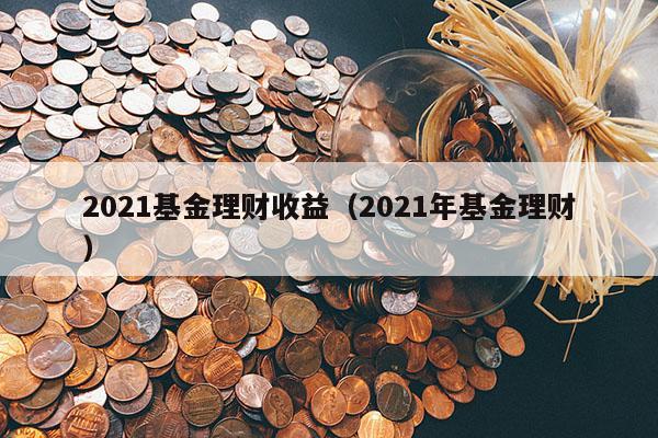 2021基金理财收益（2021年基金理财）