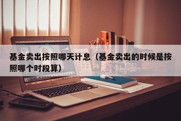 基金卖出按照哪天计息（基金卖出的时候是按照哪个时段算）