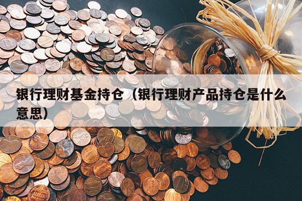 银行理财基金持仓（银行理财产品持仓是什么意思）
