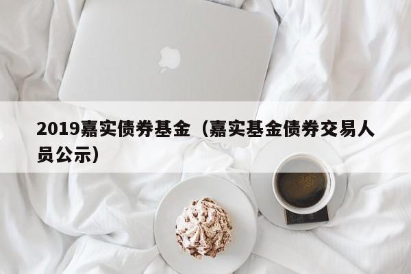 2019嘉实债券基金（嘉实基金债券交易人员公示）