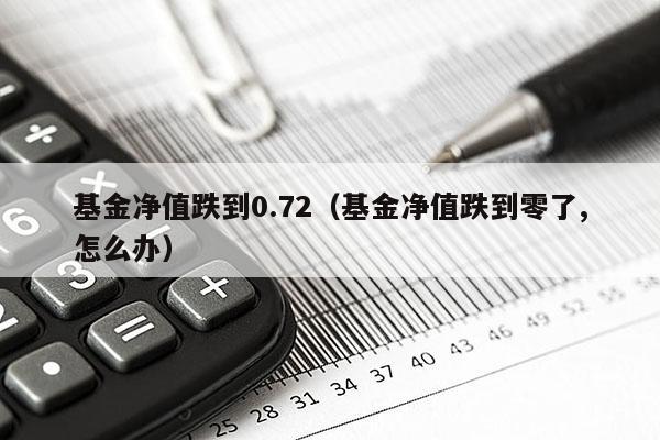 基金净值跌到0.72（基金净值跌到零了,怎么办）