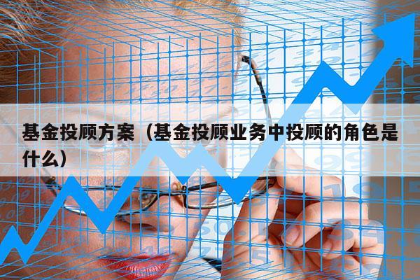 基金投顾方案（基金投顾业务中投顾的角色是什么）