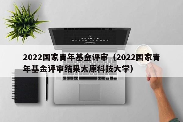 2022国家青年基金评审（2022国家青年基金评审结果太原科技大学）
