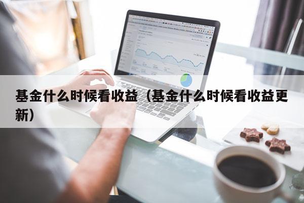 基金什么时候看收益（基金什么时候看收益更新）