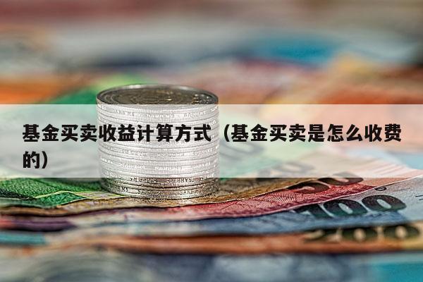 基金买卖收益计算方式（基金买卖是怎么收费的）