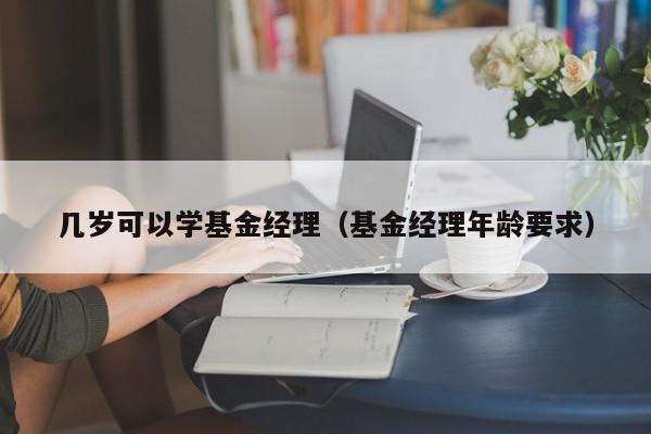 几岁可以学基金经理（基金经理年龄要求）