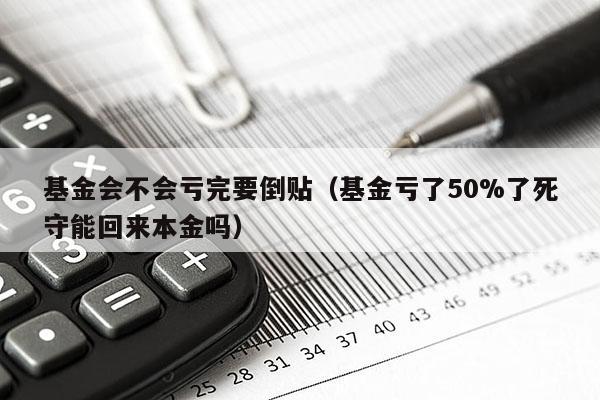 基金会不会亏完要倒贴（基金亏了50%了死守能回来本金吗）