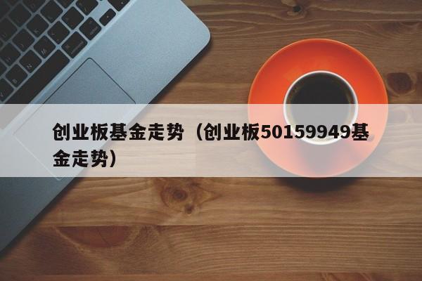 创业板基金走势（创业板50159949基金走势）