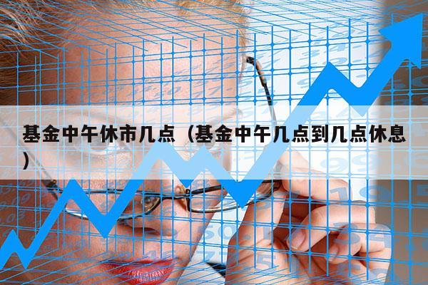 基金中午休市几点（基金中午几点到几点休息）