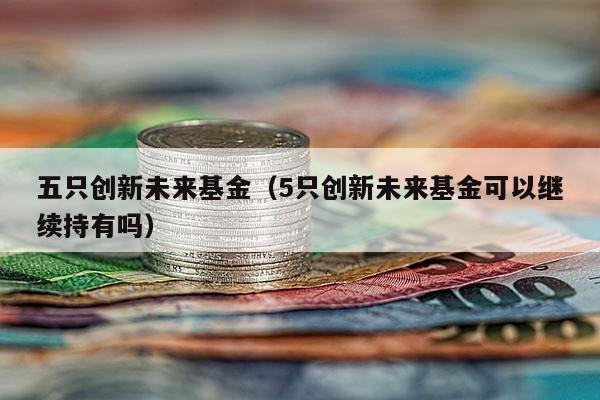 五只创新未来基金（5只创新未来基金可以继续持有吗）