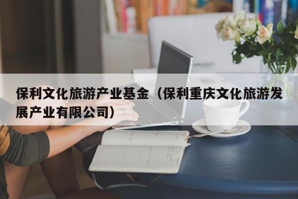 保利文化旅游产业基金（保利重庆文化旅游发展产业有限公司）