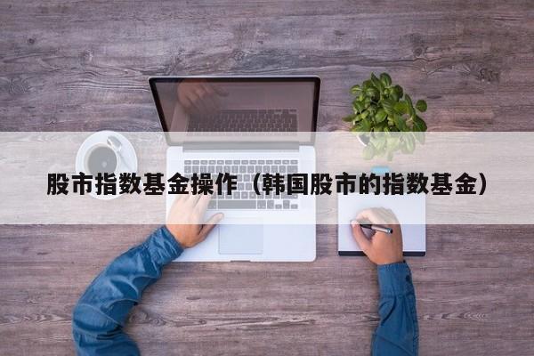 股市指数基金操作（韩国股市的指数基金）